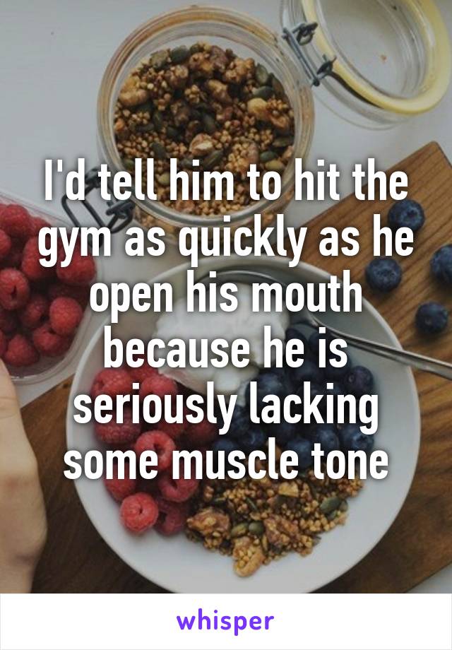 I'd tell him to hit the gym as quickly as he open his mouth because he is seriously lacking some muscle tone