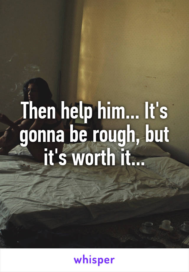 Then help him... It's gonna be rough, but it's worth it...