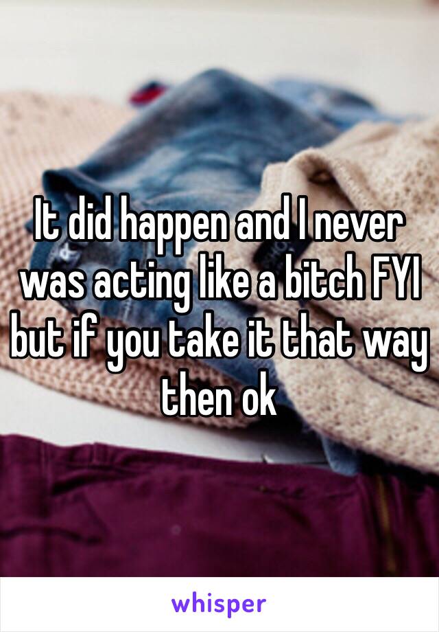 It did happen and I never was acting like a bitch FYI but if you take it that way then ok 