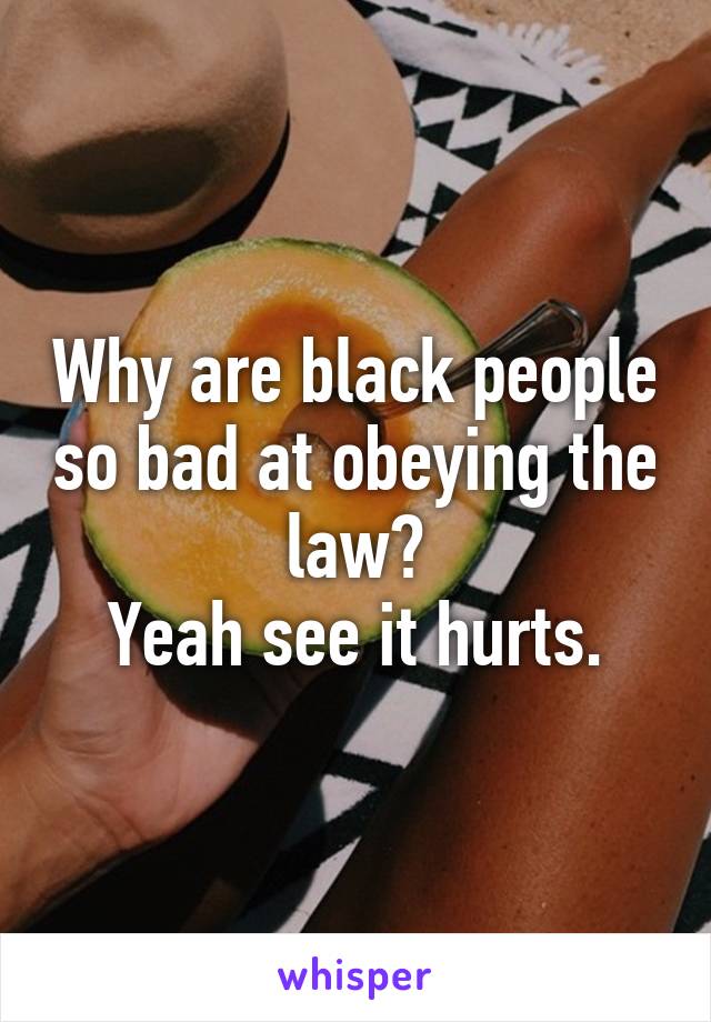 Why are black people so bad at obeying the law?
Yeah see it hurts.