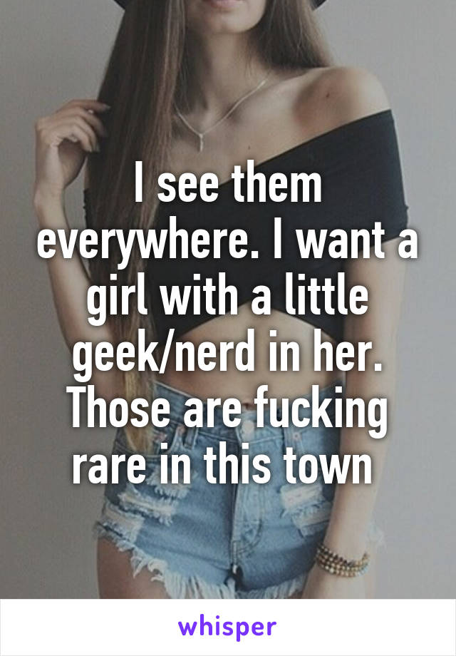 I see them everywhere. I want a girl with a little geek/nerd in her. Those are fucking rare in this town 