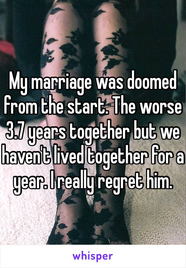 My marriage was doomed from the start. The worse 3.7 years together but we haven't lived together for a year. I really regret him.