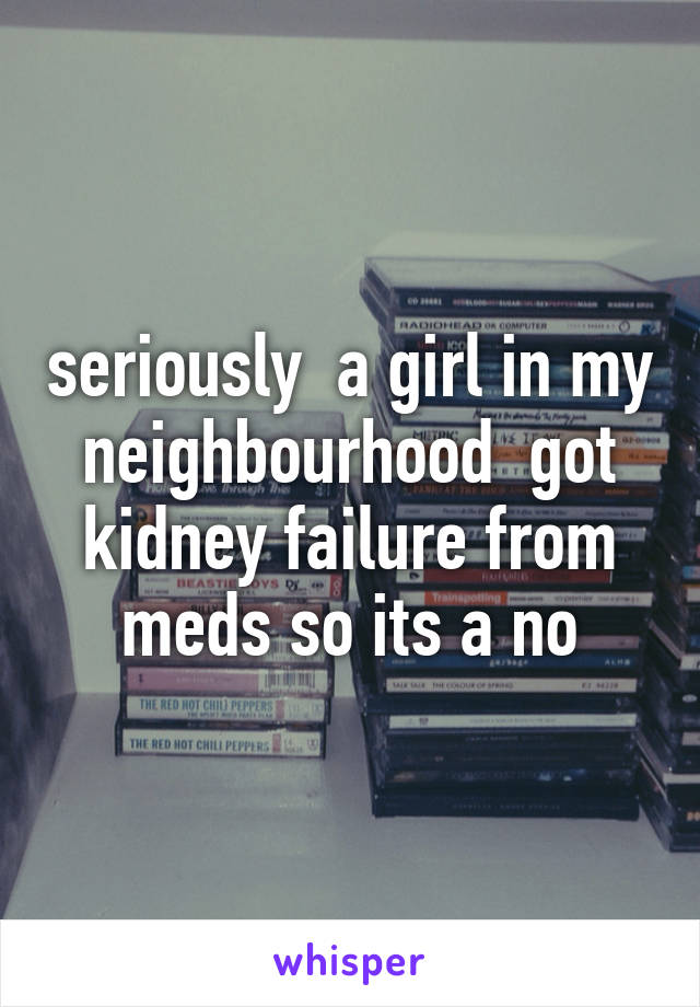 seriously  a girl in my neighbourhood  got kidney failure from meds so its a no