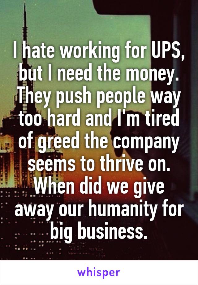 I hate working for UPS, but I need the money. They push people way too hard and I'm tired of greed the company seems to thrive on. When did we give away our humanity for big business.