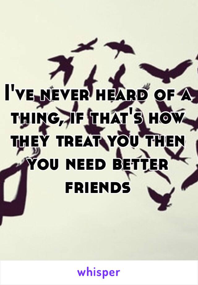 I've never heard of a thing, if that's how they treat you then you need better friends 