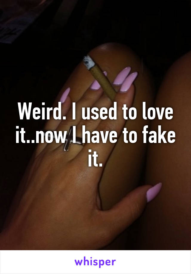 Weird. I used to love it..now I have to fake it.