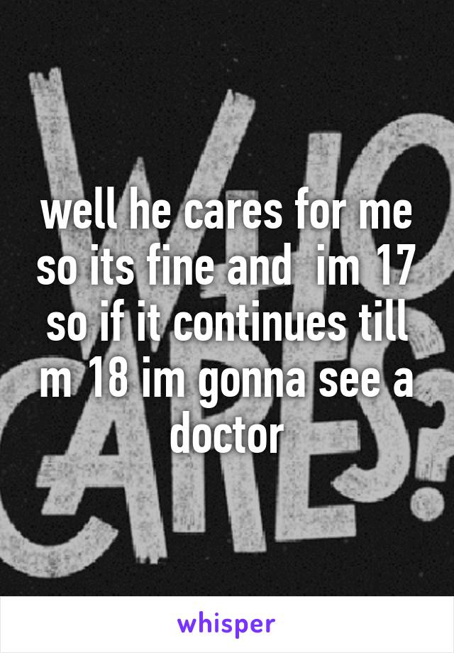 well he cares for me so its fine and  im 17 so if it continues till m 18 im gonna see a doctor