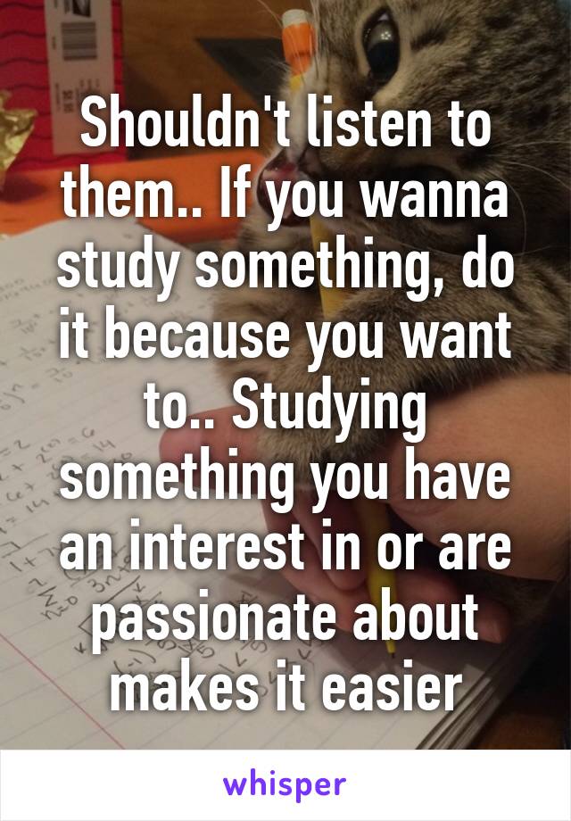 Shouldn't listen to them.. If you wanna study something, do it because you want to.. Studying something you have an interest in or are passionate about makes it easier