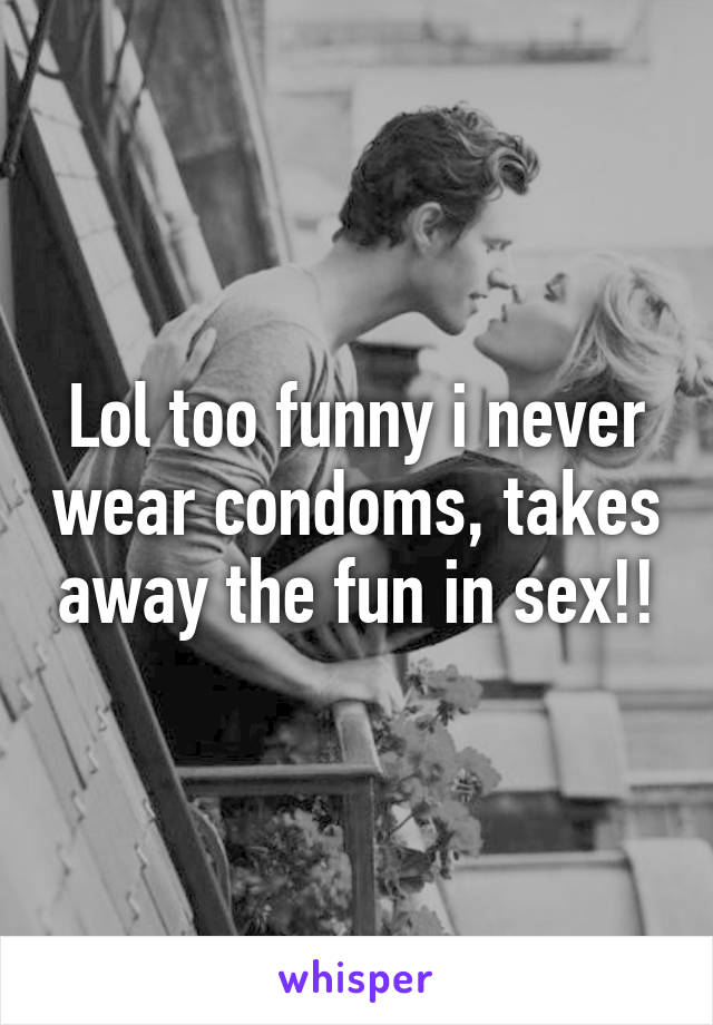 Lol too funny i never wear condoms, takes away the fun in sex!!