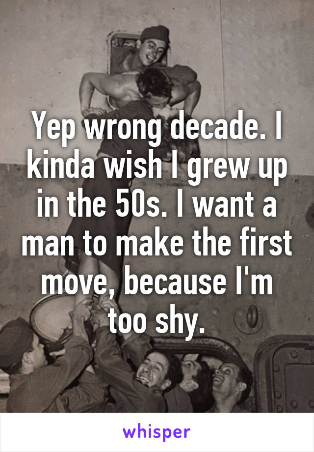 Yep wrong decade. I kinda wish I grew up in the 50s. I want a man to make the first move, because I'm too shy.