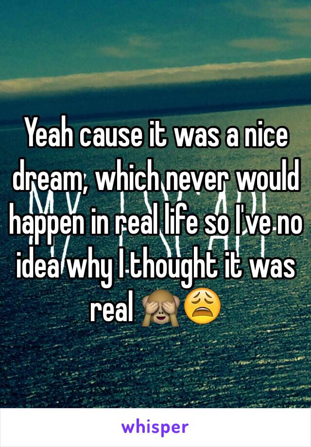 Yeah cause it was a nice dream, which never would happen in real life so I've no idea why I thought it was real 🙈😩