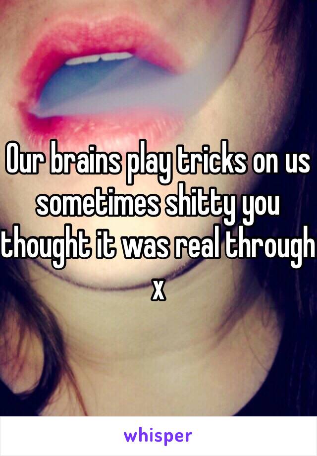 Our brains play tricks on us sometimes shitty you thought it was real through x