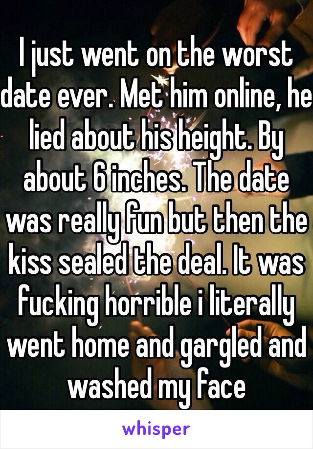 I just went on the worst date ever. Met him online, he lied about his height. By about 6 inches. The date was really fun but then the kiss sealed the deal. It was fucking horrible i literally went home and gargled and washed my face