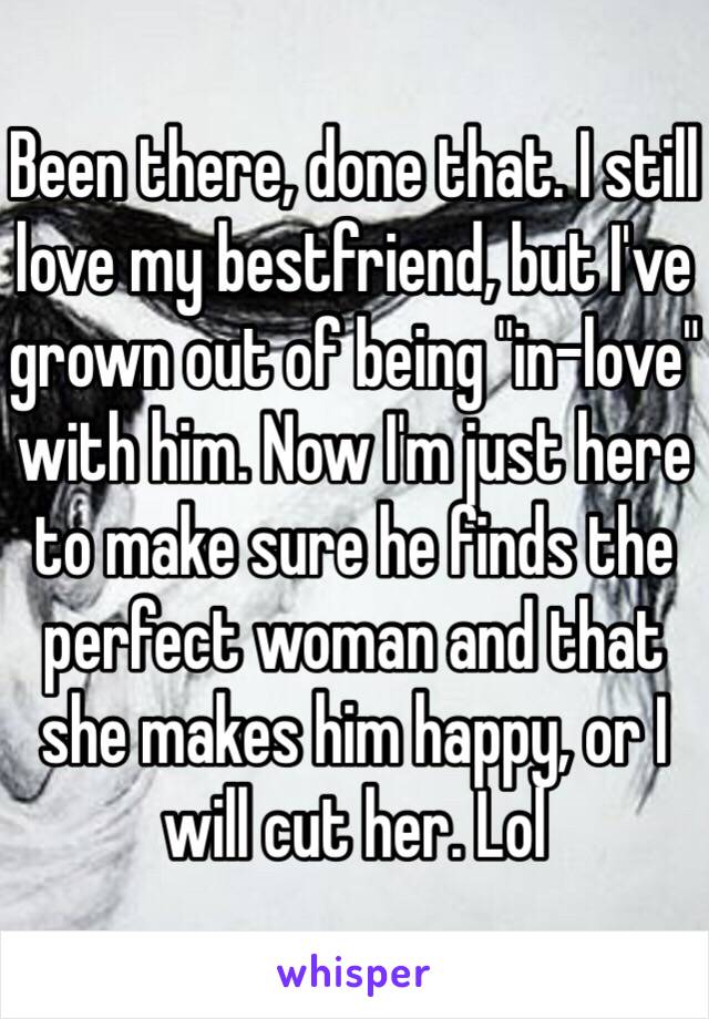 Been there, done that. I still love my bestfriend, but I've grown out of being "in-love" with him. Now I'm just here to make sure he finds the perfect woman and that she makes him happy, or I will cut her. Lol