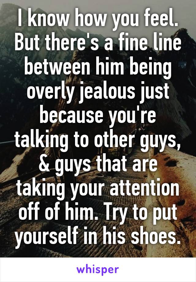 I know how you feel. But there's a fine line between him being overly jealous just because you're talking to other guys, & guys that are taking your attention off of him. Try to put yourself in his shoes. 