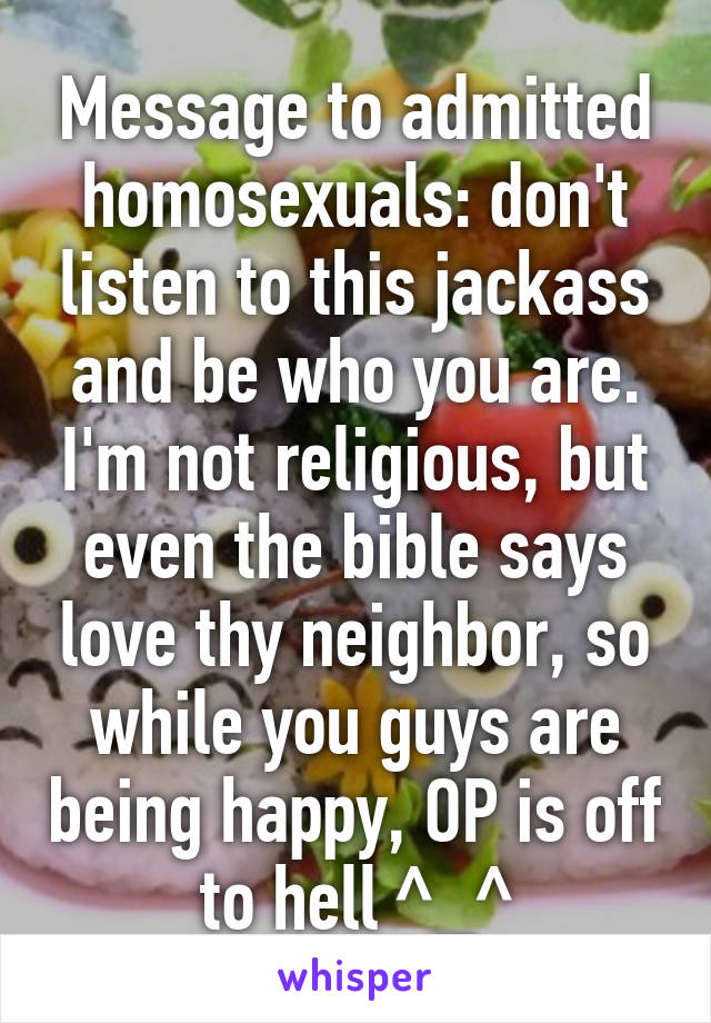 Message to admitted homosexuals: don't listen to this jackass and be who you are. I'm not religious, but even the bible says love thy neighbor, so while you guys are being happy, OP is off to hell ^_^
