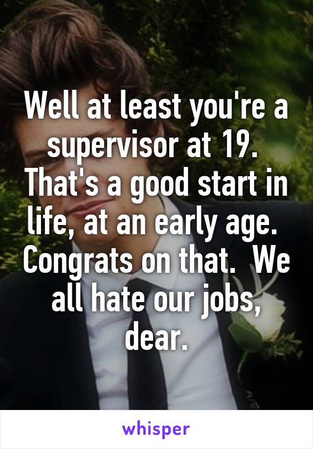Well at least you're a supervisor at 19.  That's a good start in life, at an early age.  Congrats on that.  We all hate our jobs, dear.
