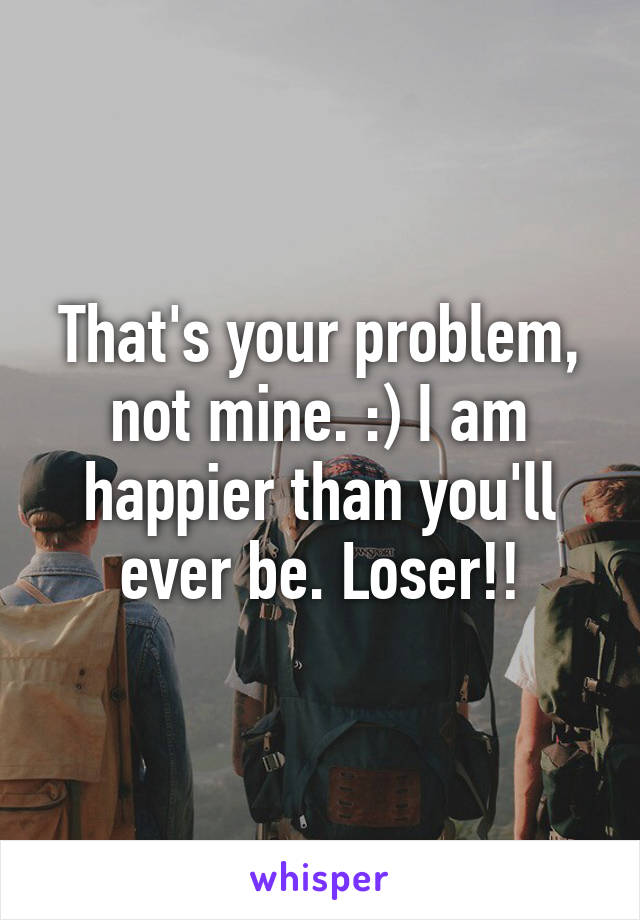 That's your problem, not mine. :) I am happier than you'll ever be. Loser!!