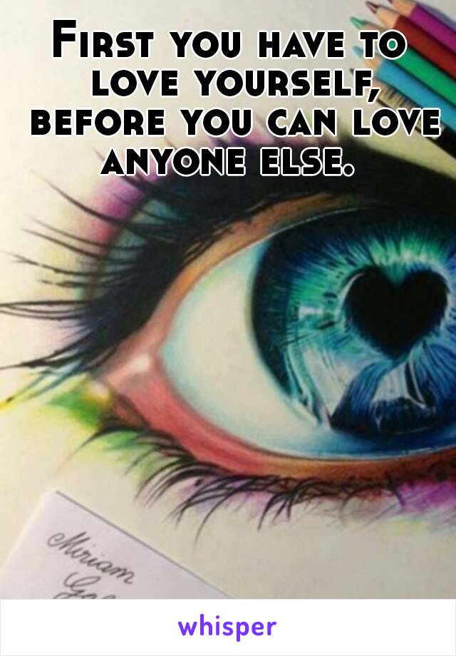 First you have to love yourself, before you can love anyone else. 