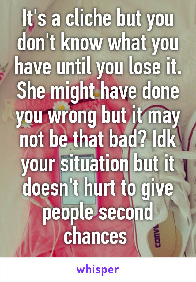 It's a cliche but you don't know what you have until you lose it. She might have done you wrong but it may not be that bad? Idk your situation but it doesn't hurt to give people second chances 
