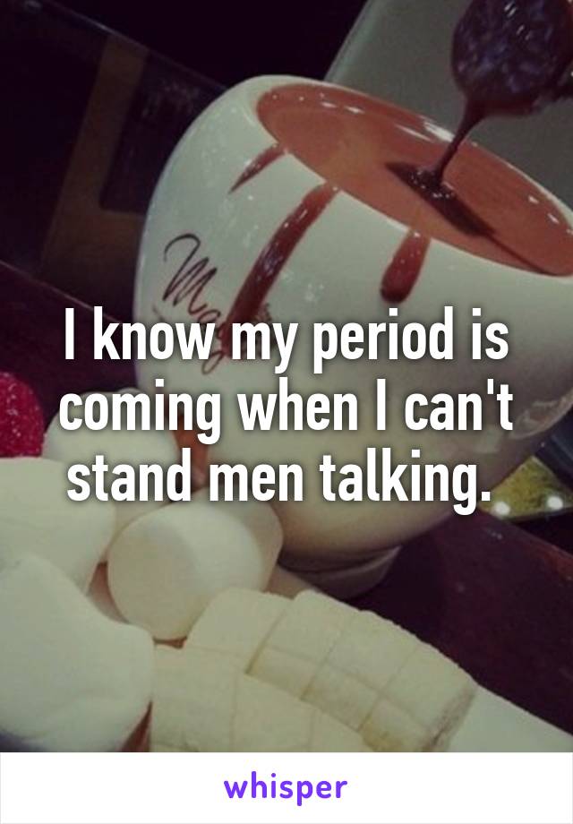 I know my period is coming when I can't stand men talking. 