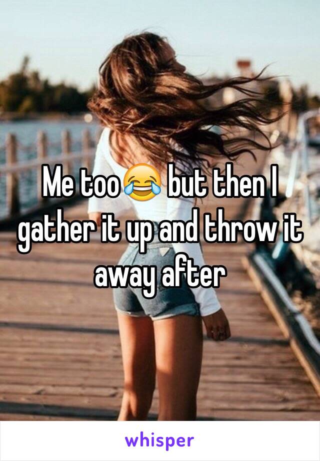 Me too😂 but then I gather it up and throw it away after