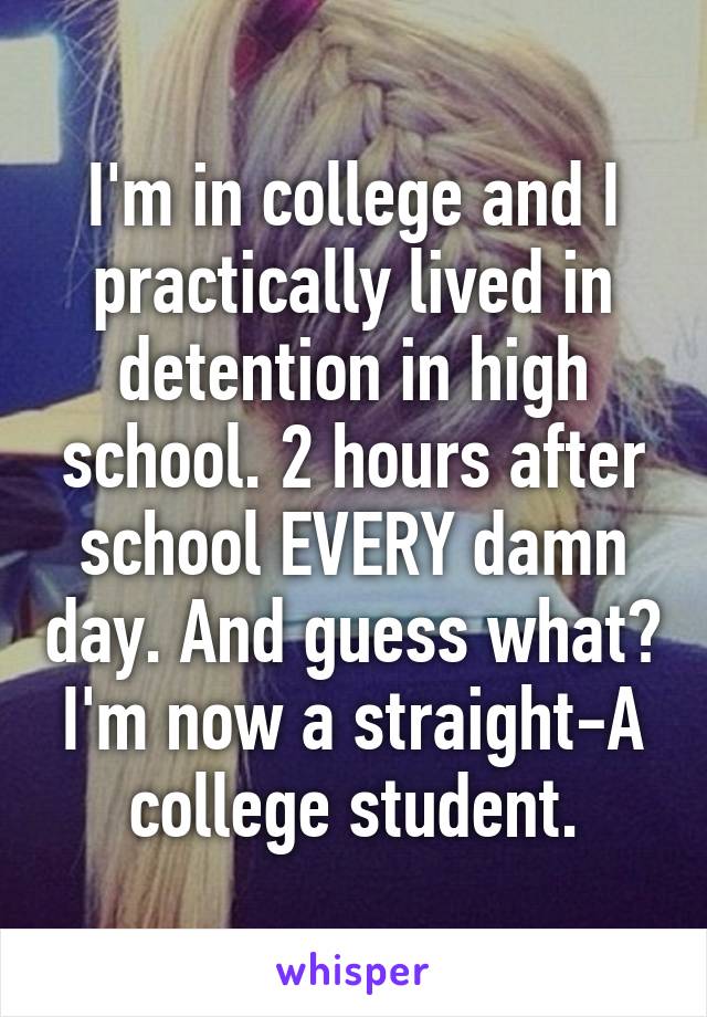 I'm in college and I practically lived in detention in high school. 2 hours after school EVERY damn day. And guess what? I'm now a straight-A college student.