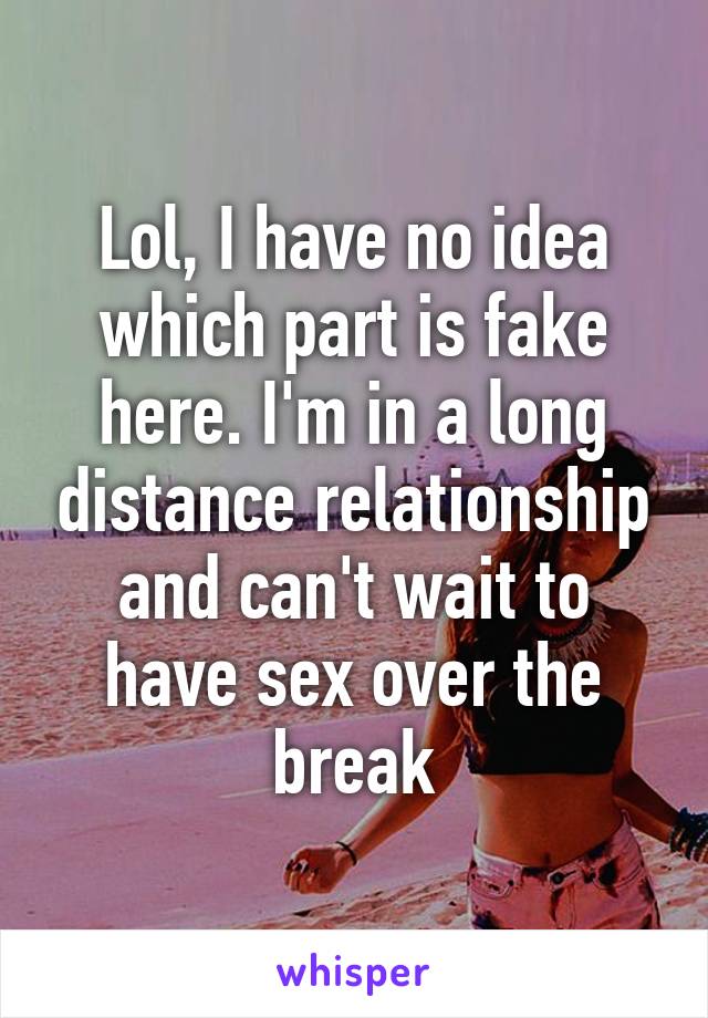 Lol, I have no idea which part is fake here. I'm in a long distance relationship and can't wait to have sex over the break