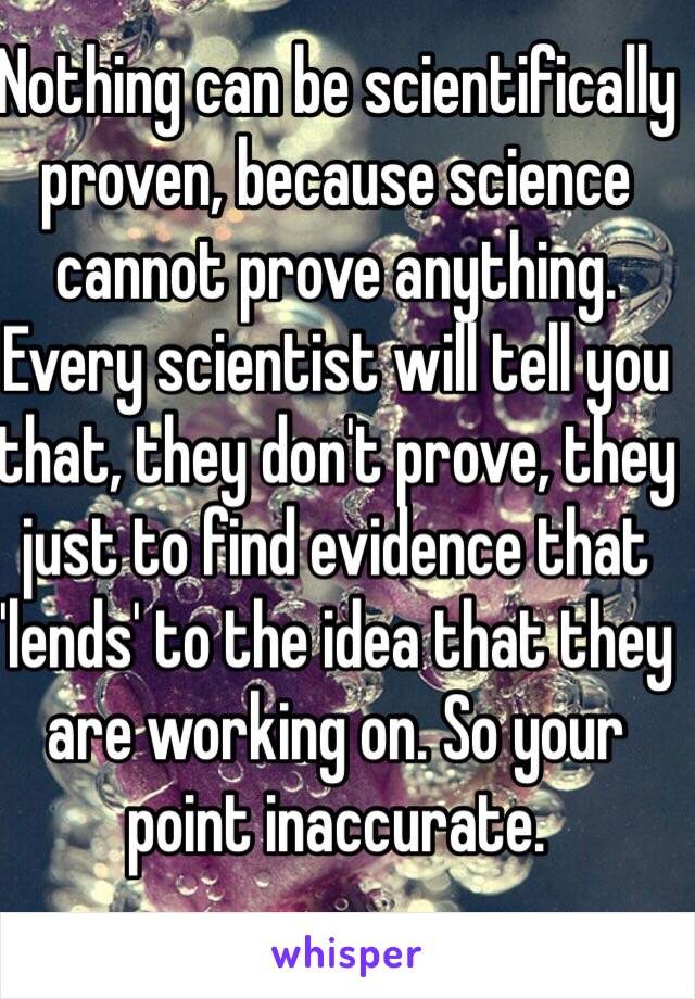 Nothing can be scientifically proven, because science cannot prove anything. Every scientist will tell you that, they don't prove, they just to find evidence that 'lends' to the idea that they are working on. So your point inaccurate. 