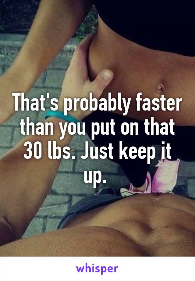 That's probably faster than you put on that 30 lbs. Just keep it up. 