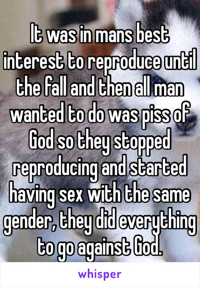 It was in mans best interest to reproduce until the fall and then all man wanted to do was piss of God so they stopped reproducing and started having sex with the same gender, they did everything to go against God. 