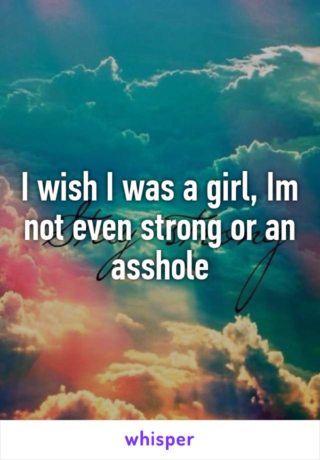 I wish I was a girl, Im not even strong or an asshole