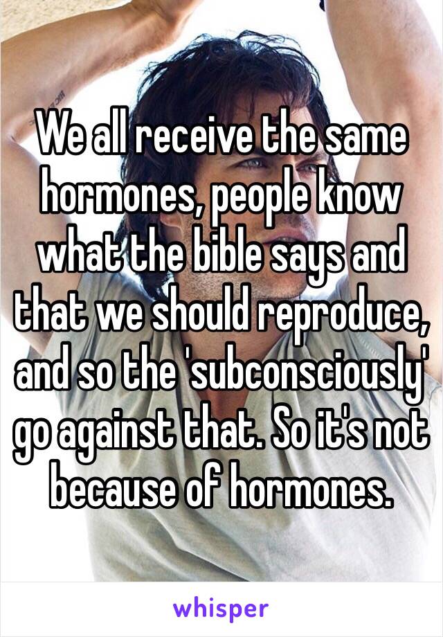 We all receive the same hormones, people know what the bible says and that we should reproduce, and so the 'subconsciously' go against that. So it's not because of hormones. 