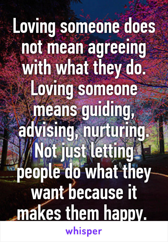 Loving someone does not mean agreeing with what they do. Loving someone means guiding, advising, nurturing. Not just letting people do what they want because it makes them happy. 