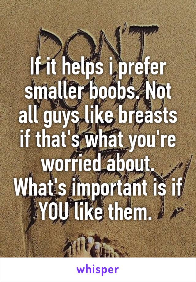 If it helps i prefer smaller boobs. Not all guys like breasts if that's what you're worried about. What's important is if YOU like them. 