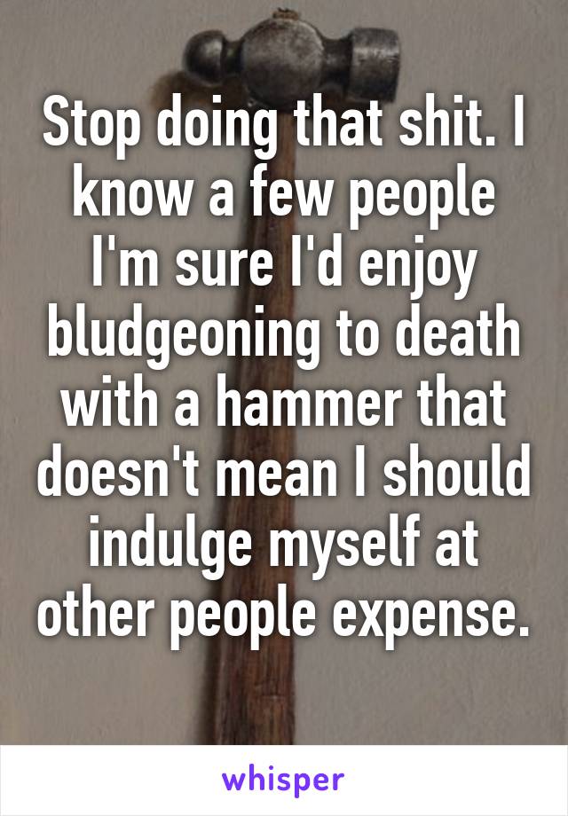 Stop doing that shit. I know a few people I'm sure I'd enjoy bludgeoning to death with a hammer that doesn't mean I should indulge myself at other people expense. 