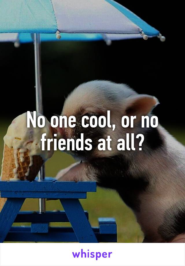 No one cool, or no friends at all?