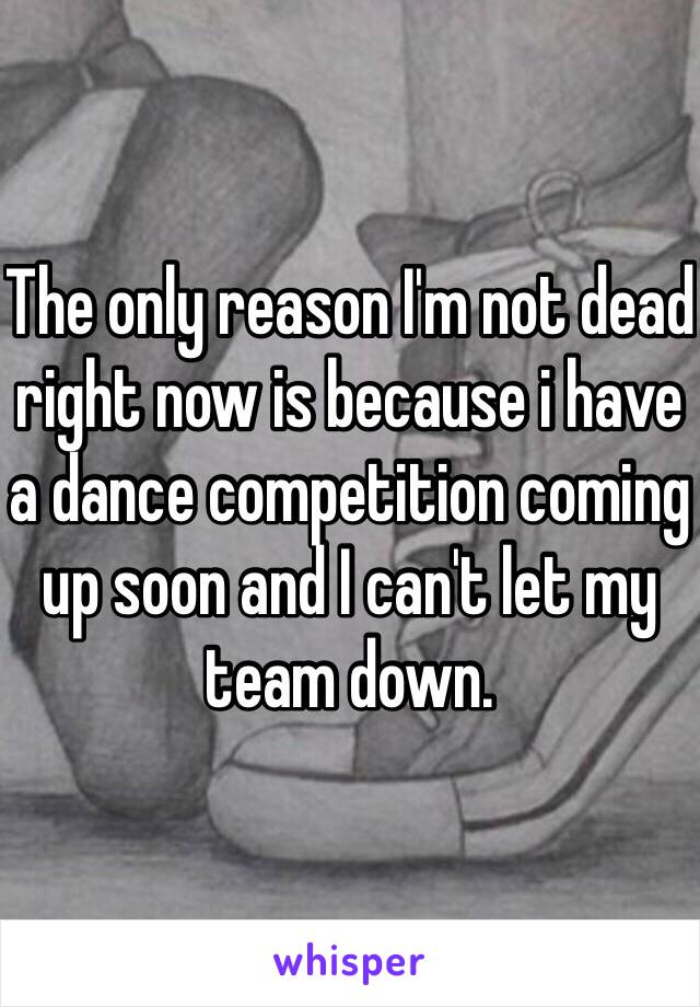 The only reason I'm not dead right now is because i have a dance competition coming up soon and I can't let my team down.