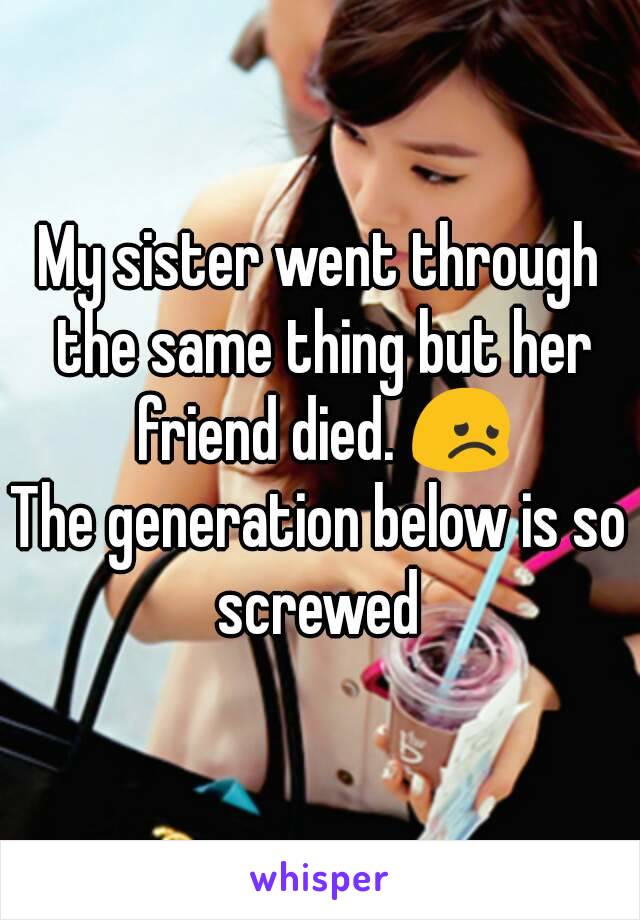My sister went through the same thing but her friend died. 😞
The generation below is so screwed 