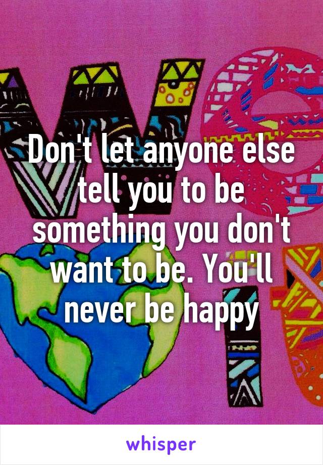 Don't let anyone else tell you to be something you don't want to be. You'll never be happy
