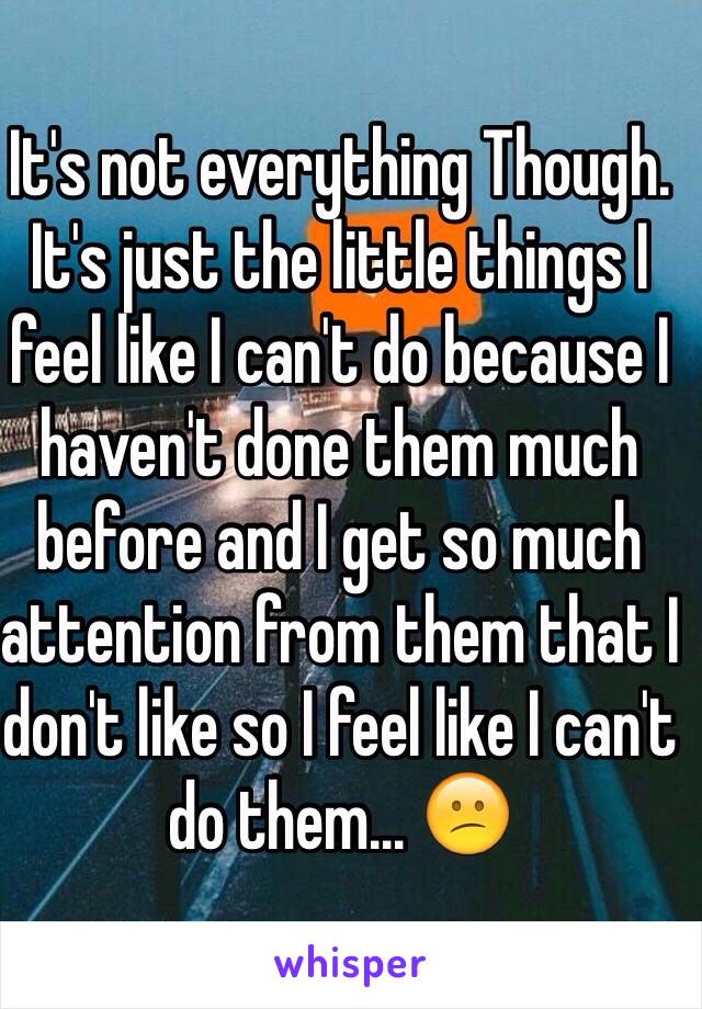 It's not everything Though. It's just the little things I feel like I can't do because I haven't done them much before and I get so much attention from them that I don't like so I feel like I can't do them... 😕