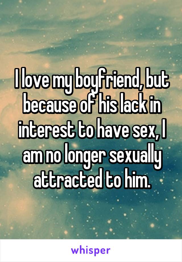 I love my boyfriend, but because of his lack in interest to have sex, I am no longer sexually attracted to him.