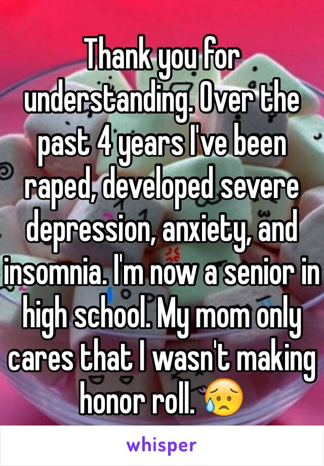 Thank you for understanding. Over the past 4 years I've been raped, developed severe depression, anxiety, and insomnia. I'm now a senior in high school. My mom only cares that I wasn't making honor roll. 😥