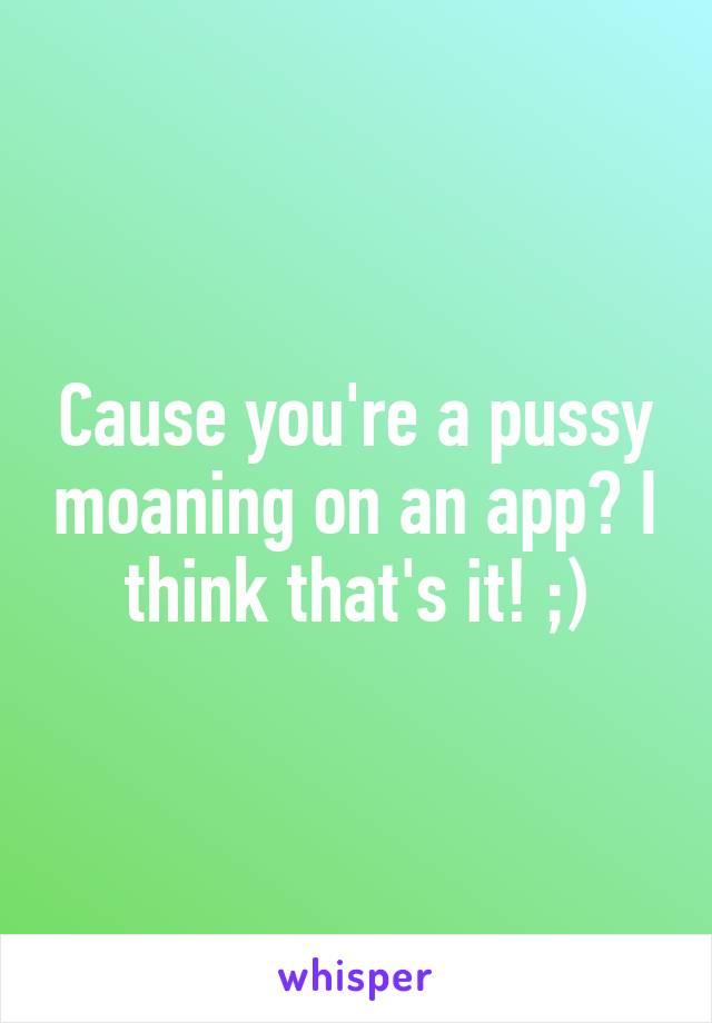 Cause you're a pussy moaning on an app? I think that's it! ;)