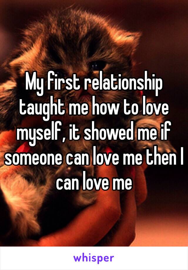 My first relationship taught me how to love myself, it showed me if someone can love me then I can love me