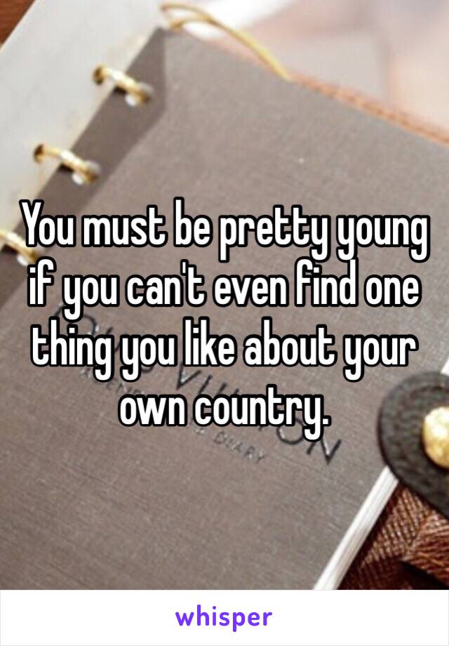 You must be pretty young if you can't even find one thing you like about your own country. 