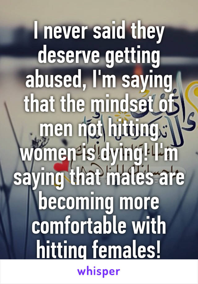 I never said they deserve getting abused, I'm saying that the mindset of men not hitting women is dying! I'm saying that males are becoming more comfortable with hitting females!