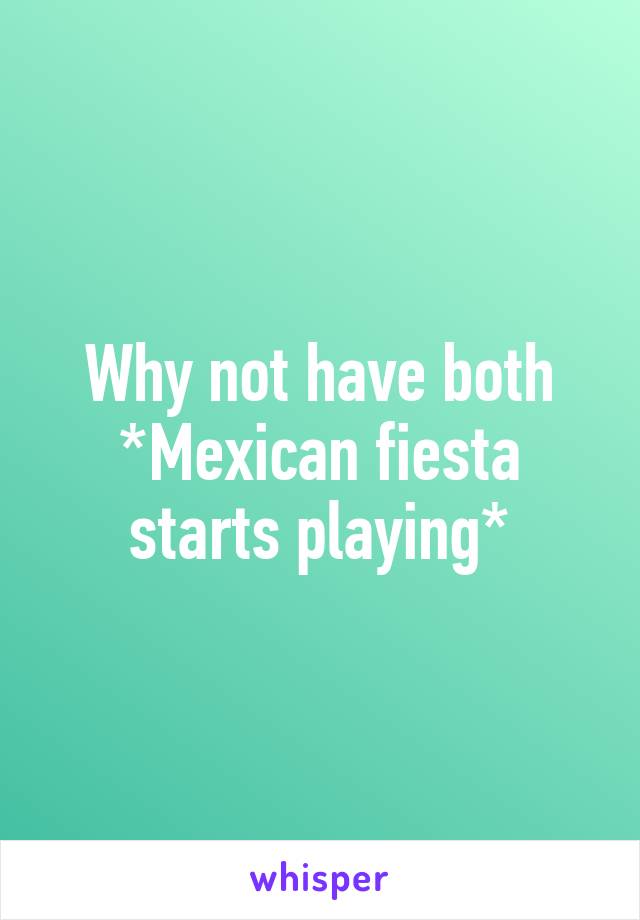 Why not have both *Mexican fiesta starts playing*