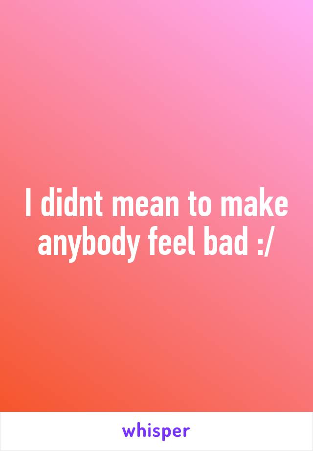 I didnt mean to make anybody feel bad :/