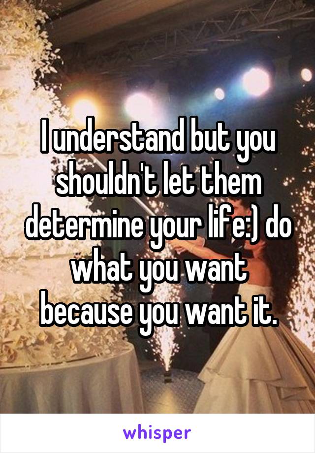I understand but you shouldn't let them determine your life:) do what you want because you want it.